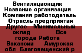 Вентиляционщик › Название организации ­ Компания-работодатель › Отрасль предприятия ­ Другое › Минимальный оклад ­ 27 000 - Все города Работа » Вакансии   . Амурская обл.,Благовещенский р-н